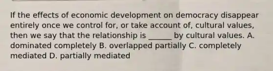 If the effects of economic development on democracy disappear entirely once we control for, or take account of, <a href='https://www.questionai.com/knowledge/kyz76nVU9o-cultural-values' class='anchor-knowledge'>cultural values</a>, then we say that the relationship is ______ by cultural values. A. dominated completely B. overlapped partially C. completely mediated D. partially mediated