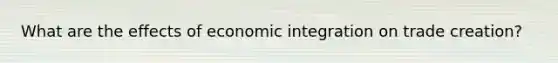 What are the effects of economic integration on trade creation?