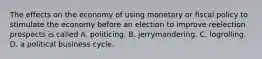 The effects on the economy of using monetary or fiscal policy to stimulate the economy before an election to improve reelection prospects is called A. politicing. B. jerrymandering. C. logrolling. D. a political business cycle.