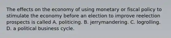 The effects on the economy of using monetary or fiscal policy to stimulate the economy before an election to improve reelection prospects is called A. politicing. B. jerrymandering. C. logrolling. D. a political business cycle.