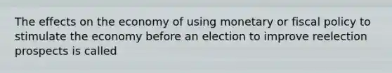 The effects on the economy of using monetary or fiscal policy to stimulate the economy before an election to improve reelection prospects is called