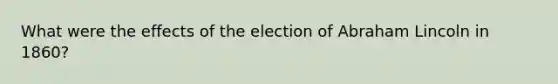 What were the effects of the election of Abraham Lincoln in 1860?