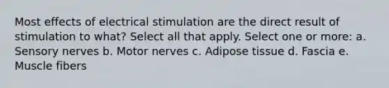 Most effects of electrical stimulation are the direct result of stimulation to what? Select all that apply. Select one or more: a. Sensory nerves b. Motor nerves c. Adipose tissue d. Fascia e. Muscle fibers