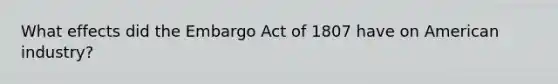 What effects did the Embargo Act of 1807 have on American industry?