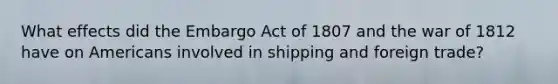 What effects did the Embargo Act of 1807 and the war of 1812 have on Americans involved in shipping and foreign trade?