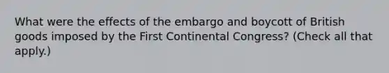 What were the effects of the embargo and boycott of British goods imposed by the First Continental Congress? (Check all that apply.)