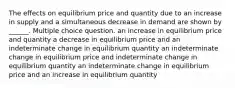 The effects on equilibrium price and quantity due to an increase in supply and a simultaneous decrease in demand are shown by ______. Multiple choice question. an increase in equilibrium price and quantity a decrease in equilibrium price and an indeterminate change in equilibrium quantity an indeterminate change in equilibrium price and indeterminate change in equilibrium quantity an indeterminate change in equilibrium price and an increase in equilibrium quantity