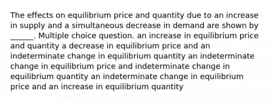 The effects on equilibrium price and quantity due to an increase in supply and a simultaneous decrease in demand are shown by ______. Multiple choice question. an increase in equilibrium price and quantity a decrease in equilibrium price and an indeterminate change in equilibrium quantity an indeterminate change in equilibrium price and indeterminate change in equilibrium quantity an indeterminate change in equilibrium price and an increase in equilibrium quantity