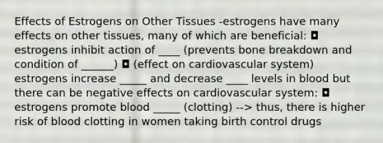 Effects of Estrogens on Other Tissues -estrogens have many effects on other tissues, many of which are beneficial: ◘ estrogens inhibit action of ____ (prevents bone breakdown and condition of ______) ◘ (effect on cardiovascular system) estrogens increase _____ and decrease ____ levels in blood but there can be negative effects on cardiovascular system: ◘ estrogens promote blood _____ (clotting) --> thus, there is higher risk of blood clotting in women taking birth control drugs