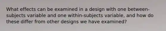 What effects can be examined in a design with one between-subjects variable and one within-subjects variable, and how do these differ from other designs we have examined?