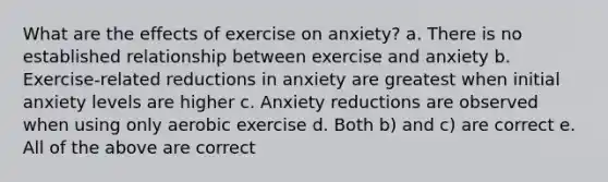 What are the effects of exercise on anxiety? a. There is no established relationship between exercise and anxiety b. Exercise-related reductions in anxiety are greatest when initial anxiety levels are higher c. Anxiety reductions are observed when using only aerobic exercise d. Both b) and c) are correct e. All of the above are correct