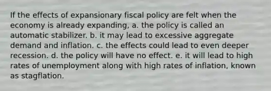 If the effects of expansionary fiscal policy are felt when the economy is already expanding, a. the policy is called an automatic stabilizer. b. it may lead to excessive aggregate demand and inflation. c. the effects could lead to even deeper recession. d. the policy will have no effect. e. it will lead to high rates of unemployment along with high rates of inflation, known as stagflation.