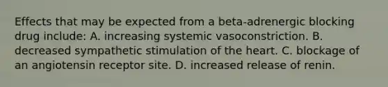 Effects that may be expected from a beta-adrenergic blocking drug include: A. increasing systemic vasoconstriction. B. decreased sympathetic stimulation of the heart. C. blockage of an angiotensin receptor site. D. increased release of renin.