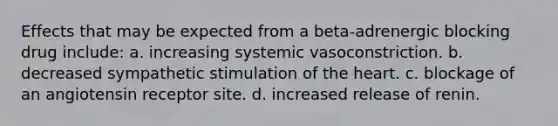 Effects that may be expected from a beta-adrenergic blocking drug include: a. increasing systemic vasoconstriction. b. decreased sympathetic stimulation of the heart. c. blockage of an angiotensin receptor site. d. increased release of renin.