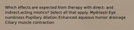 Which effects are expected from therapy with direct- and indirect-acting miotics? Select all that apply. Mydriasis Eye numbness Pupillary dilation Enhanced aqueous humor drainage Ciliary muscle contraction