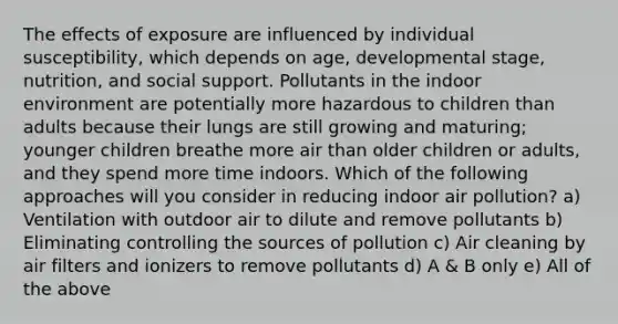 The effects of exposure are influenced by individual susceptibility, which depends on age, developmental stage, nutrition, and social support. Pollutants in the indoor environment are potentially more hazardous to children than adults because their lungs are still growing and maturing; younger children breathe more air than older children or adults, and they spend more time indoors. Which of the following approaches will you consider in reducing indoor air pollution? a) Ventilation with outdoor air to dilute and remove pollutants b) Eliminating controlling the sources of pollution c) Air cleaning by air filters and ionizers to remove pollutants d) A & B only e) All of the above