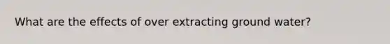 What are the effects of over extracting ground water?