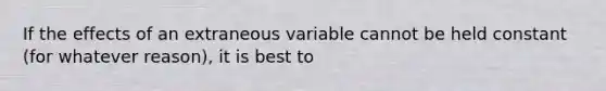 If the effects of an extraneous variable cannot be held constant (for whatever reason), it is best to