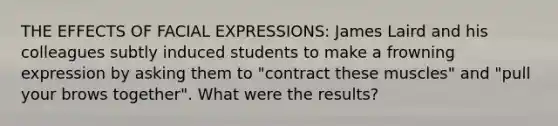 THE EFFECTS OF FACIAL EXPRESSIONS: James Laird and his colleagues subtly induced students to make a frowning expression by asking them to "contract these muscles" and "pull your brows together". What were the results?