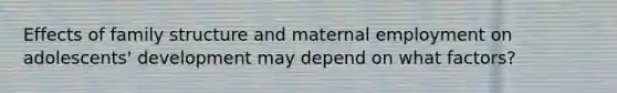 Effects of family structure and maternal employment on adolescents' development may depend on what factors?