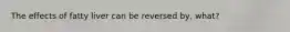 The effects of fatty liver can be reversed by, what?