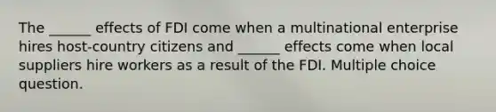 The ______ effects of FDI come when a multinational enterprise hires host-country citizens and ______ effects come when local suppliers hire workers as a result of the FDI. Multiple choice question.