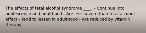 The effects of fetal alcohol syndrome ____. - Continue into adolescence and adulthood - Are less severe than fetal alcohol effect - Tend to lessen in adulthood - Are reduced by vitamin therapy