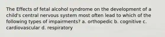 The Effects of fetal alcohol syndrome on the development of a child's central nervous system most often lead to which of the following types of impairments? a. orthopedic b. cognitive c. cardiovascular d. respiratory