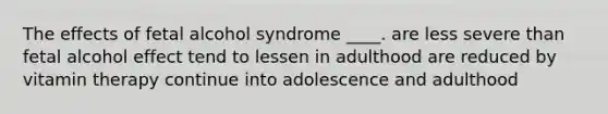 The effects of fetal alcohol syndrome ____. are less severe than fetal alcohol effect tend to lessen in adulthood are reduced by vitamin therapy continue into adolescence and adulthood