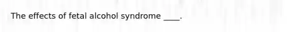 The effects of fetal alcohol syndrome ____.