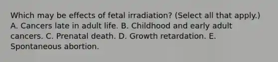 Which may be effects of fetal irradiation? (Select all that apply.) A. Cancers late in adult life. B. Childhood and early adult cancers. C. Prenatal death. D. Growth retardation. E. Spontaneous abortion.