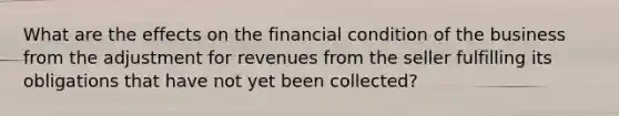 What are the effects on the financial condition of the business from the adjustment for revenues from the seller fulfilling its obligations that have not yet been collected?