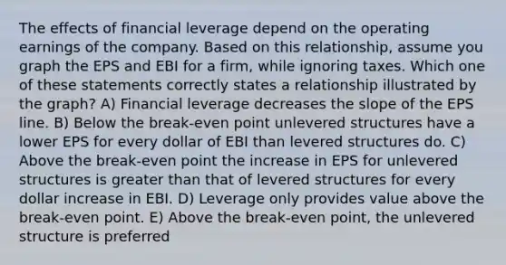 The effects of financial leverage depend on the operating earnings of the company. Based on this relationship, assume you graph the EPS and EBI for a firm, while ignoring taxes. Which one of these statements correctly states a relationship illustrated by the graph? A) Financial leverage decreases the slope of the EPS line. B) Below the break-even point unlevered structures have a lower EPS for every dollar of EBI than levered structures do. C) Above the break-even point the increase in EPS for unlevered structures is greater than that of levered structures for every dollar increase in EBI. D) Leverage only provides value above the break-even point. E) Above the break-even point, the unlevered structure is preferred