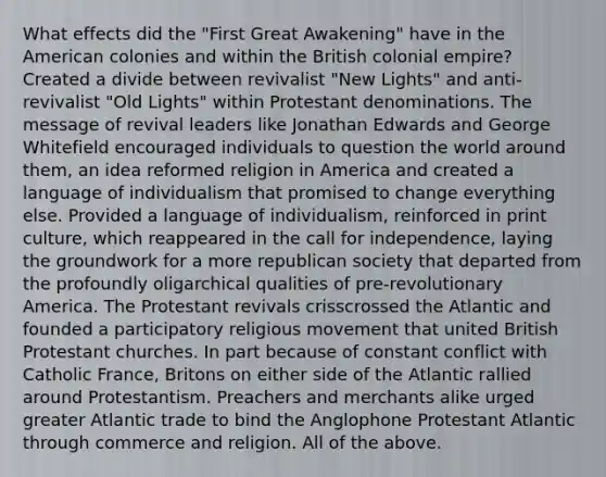 What effects did the "First Great Awakening" have in the American colonies and within the British colonial empire? Created a divide between revivalist "New Lights" and anti-revivalist "Old Lights" within Protestant denominations. The message of revival leaders like Jonathan Edwards and George Whitefield encouraged individuals to question the world around them, an idea reformed religion in America and created a language of individualism that promised to change everything else. Provided a language of individualism, reinforced in print culture, which reappeared in the call for independence, laying the groundwork for a more republican society that departed from the profoundly oligarchical qualities of pre-revolutionary America. The Protestant revivals crisscrossed the Atlantic and founded a participatory religious movement that united British Protestant churches. In part because of constant conflict with Catholic France, Britons on either side of the Atlantic rallied around Protestantism. Preachers and merchants alike urged greater Atlantic trade to bind the Anglophone Protestant Atlantic through commerce and religion. All of the above.