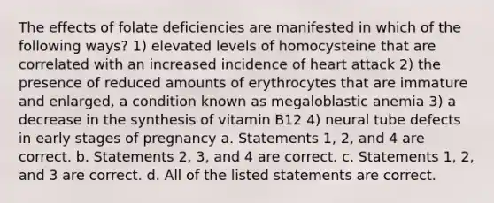 The effects of folate deficiencies are manifested in which of the following ways? 1) elevated levels of homocysteine that are correlated with an increased incidence of heart attack 2) the presence of reduced amounts of erythrocytes that are immature and enlarged, a condition known as megaloblastic anemia 3) a decrease in the synthesis of vitamin B12 4) neural tube defects in early stages of pregnancy a. Statements 1, 2, and 4 are correct. b. Statements 2, 3, and 4 are correct. c. Statements 1, 2, and 3 are correct. d. All of the listed statements are correct.