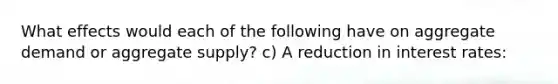 What effects would each of the following have on aggregate demand or aggregate supply? c) A reduction in interest rates: