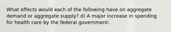 What effects would each of the following have on aggregate demand or aggregate supply? d) A major increase in spending for health care by the federal government: