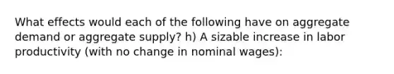 What effects would each of the following have on aggregate demand or aggregate supply? h) A sizable increase in labor productivity (with no change in nominal wages):