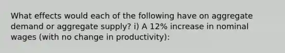 What effects would each of the following have on aggregate demand or aggregate supply? i) A 12% increase in nominal wages (with no change in productivity):