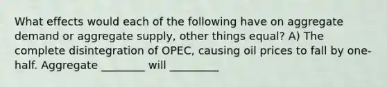 What effects would each of the following have on aggregate demand or aggregate supply, other things equal? A) The complete disintegration of OPEC, causing oil prices to fall by one-half. Aggregate ________ will _________