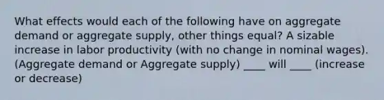 What effects would each of the following have on aggregate demand or aggregate supply, other things equal? A sizable increase in labor productivity (with no change in nominal wages). (Aggregate demand or Aggregate supply) ____ will ____ (increase or decrease)