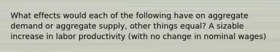 What effects would each of the following have on aggregate demand or aggregate supply, other things equal? A sizable increase in labor productivity (with no change in nominal wages)
