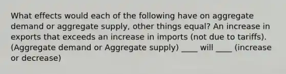 What effects would each of the following have on aggregate demand or aggregate supply, other things equal? An increase in exports that exceeds an increase in imports (not due to tariffs). (Aggregate demand or Aggregate supply) ____ will ____ (increase or decrease)