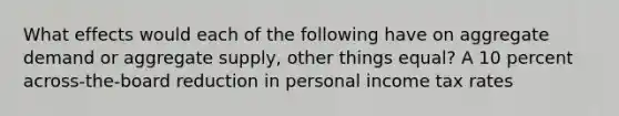 What effects would each of the following have on aggregate demand or aggregate supply, other things equal? A 10 percent across-the-board reduction in personal income tax rates