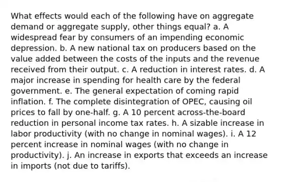 What effects would each of the following have on aggregate demand or aggregate supply, other things equal? a. A widespread fear by consumers of an impending economic depression. b. A new national tax on producers based on the value added between the costs of the inputs and the revenue received from their output. c. A reduction in interest rates. d. A major increase in spending for health care by the federal government. e. The general expectation of coming rapid inflation. f. The complete disintegration of OPEC, causing oil prices to fall by one-half. g. A 10 percent across-the-board reduction in personal income tax rates. h. A sizable increase in labor productivity (with no change in nominal wages). i. A 12 percent increase in nominal wages (with no change in productivity). j. An increase in exports that exceeds an increase in imports (not due to tariffs).