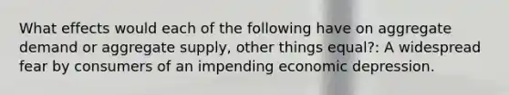 What effects would each of the following have on aggregate demand or aggregate supply, other things equal?: A widespread fear by consumers of an impending economic depression.