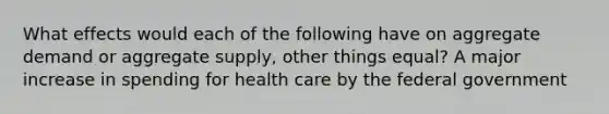 What effects would each of the following have on aggregate demand or aggregate supply, other things equal? A major increase in spending for health care by the federal government