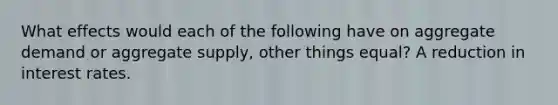 What effects would each of the following have on aggregate demand or aggregate supply, other things equal? A reduction in interest rates.