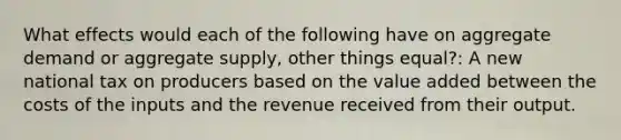 What effects would each of the following have on aggregate demand or aggregate supply, other things equal?: A new national tax on producers based on the value added between the costs of the inputs and the revenue received from their output.