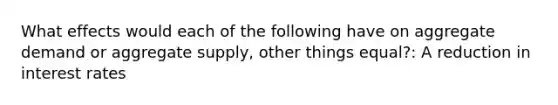 What effects would each of the following have on aggregate demand or aggregate supply, other things equal?: A reduction in interest rates